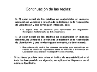 Continuación de las reglas:
3) El valor actual de los créditos no reajustables en moneda
nacional, no vencidos a la fecha de la dictación de la Resolución
de Liquidación y que devenguen intereses, será:
• El capital más los intereses para operaciones no reajustables
devengados hasta la fecha de dicha resolución.
4) El valor actual de los créditos no reajustables en moneda
nacional, no vencidos a la fecha de la dictación de la Resolución
de Liquidación y que no devenguen intereses, se determinará:
• Descontando del capital los intereses corrientes para operaciones de
crédito de dinero no reajustables desde la fecha de la Resolución de
Liquidación hasta el día de los respectivos vencimientos.
• Si no fuere posible determinar el índice de reajustabilidad o si
éste hubiere perdido su vigencia, se aplicará lo dispuesto en el
número 3) anterior.
 