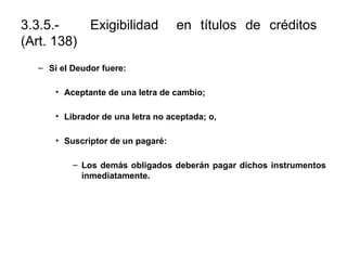 3.3.5.- Exigibilidad en títulos de créditos
(Art. 138)
– Si el Deudor fuere:
• Aceptante de una letra de cambio;
• Librador de una letra no aceptada; o,
• Suscriptor de un pagaré:
– Los demás obligados deberán pagar dichos instrumentos
inmediatamente.
 