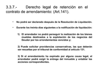 3.3.7.- Derecho legal de retención en el
contrato de arrendamiento: (Art.141).
• No podrá ser declarado después de la Resolución de Liquidación.
• Durante los treinta días siguientes a la notificación de liquidación:
1) El arrendador no podrá perseguir la realización de los bienes
muebles destinados a la explotación de los negocios del
Deudor por los arrendamientos vencidos y;
2) Puede solicitar providencias conservativas, las que deberán
ser resueltas por el tribunal de conformidad al artículo 131.
3) Si el arrendamiento ha expirado por alguna causa legal, el
arrendador podrá exigir la entrega del inmueble y entablar las
acciones correspondientes.
 