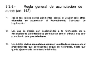 3.3.8.- Regla general de acumulación de
autos: (art. 142)
1) Todos los juicios civiles pendientes contra el Deudor ante otros
tribunales se acumularán al Procedimiento Concursal de
Liquidación.
2) Los que se inicien con posterioridad a la notificación de la
Resolución de Liquidación se promoverán ante el tribunal que esté
conociendo este procedimiento.
3) Los juicios civiles acumulados seguirán tramitándose con arreglo al
procedimiento que corresponda según su naturaleza, hasta que
quede ejecutoriada la sentencia definitiva.
 