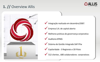 1. //  Overview Allis Integração realizada em dezembro/2007 Empresa S.A. de capital aberto Melhores práticas de governança corporativa Auditoria KPMG  Sistema de Gestão Integrado SAP FPw Capilaridade - 3  Regionais e 20 Filiais 512 clientes , 680 colaboradores  corporativos 