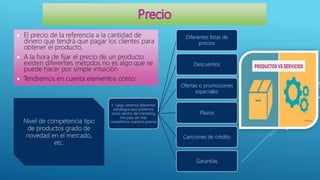  El precio de la referencia a la cantidad de
dinero que tendrá que pagar los clientes para
obtener el producto,
 A la hora de fijar el precio de un producto
existen diferentes métodos no es algo que se
puede hacer por simple intuición
 Tendremos en cuenta elementos como:
Nivel de competencia tipo
de productos grado de
novedad en el mercado,
etc.
Y luego veremos diferentes
estrategias que podamos
incluir dentro del marketing
mix para ser más
competitivos nuestros precios
Diferentes listas de
precios
Descuentos
Ofertas o promociones
especiales
Plazos
Canciones de crédito
Garantías
 