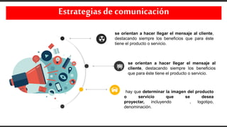 Estrategias decomunicación
se orientan a hacer llegar el mensaje al cliente,
destacando siempre los beneficios que para éste
tiene el producto o servicio.
se orientan a hacer llegar el mensaje al
cliente, destacando siempre los beneficios
que para éste tiene el producto o servicio.
hay que determinar la imagen del producto
o servicio que se desea
proyectar, incluyendo marca, logotipo,
denominación.
 