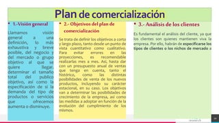 TREY
research
Plandecomercialización
• 1.-Visión general
Llamamos visión
general a una
definición, lo más
exhaustiva y breve
posible, del negocio y
del mercado o grupo
objetivo al que se
quiere llegar.
determinar el tamaño
total del publico
objetivo, así como la
especificación de si la
demanda del tipo de
productos o servicios
que ofrecemos
aumenta o disminuye.
• 2.- Objetivos del plan de
comercialización
Se trata de definir los objetivos a corto
y largo plazo, tanto desde un punto de
vista cuantitativo como cualitativo.
Para evitar errores en las
proyecciones, es recomendable
realizarlas mes a mes. Así, hasta dar
con un presupuesto anual de ventas
que tenga en cuenta, tanto el
histórico, como las distintas
posibilidades de venta de los nuevos
productos, incluyendo su carácter
estacional, en su caso. Los objetivos
van a determinar las posibilidades de
crecimiento de la empresa, así como
las medidas a adoptar en función de la
evolución del cumplimiento de los
mismos.
• 3.- Análisisde los clientes
Es fundamental el análisis del cliente, ya que
los clientes son quienes mantienen viva la
empresa. Por ello, habrán de especificarse los
tipos de clientes o los nichos de mercado a
20
 
