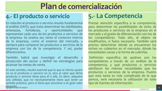 TREY
research
4.- El producto o servicio
En relación al producto o servicio resulta fundamental
el análisis DAFO, que trata determinar las debilidades,
amenazas, fortalezas, y oportunidades que
representan cada uno de los productos o servicios de
la empresa. Se analiza así, tanto el contexto interno
de la empresa, como el externo del mercado, y
siempre para comparar los productos o servicios de la
empresa con los de la competencia. Y así, poder
diferenciarlos.
También habrá que investigar el desarrollo y
proyección del sector y definir las estrategias para
alcanzar las metas de venta.
En este sentido, resulta esencial que lo que el cliente quiere
no es el producto o servicio en sí, sino el valor que dicho
producto o servicio tiene para él o ella. Es decir, adquiere
una utilidad, que no necesariamente tiene que tener un
sentido práctico, pero sí tiene que asociarse a un gran valor
deseado.
5.- La Competencia
Prestar atención específica a la competencia,
para determinar las posibilidades de éxito de
los productos o servicios de la empresa en el
mercado y el grado de diferenciación con los de
los competidores. Todo ello, al objeto de
modificarlos, si fuere necesario. También será
preciso determinar dónde se encuentran los
nichos no cubiertos en el mercado, dónde las
necesidades vacías y la forma de cubrirlas.
Definición específica de quiénes son los
competidores a través de un análisis de la
competencia, y qué productos o servicios
satisfacen las mismas necesidades que los
productos o servicios de la empresa. Puesto
que esta tarea es más complicada de lo que
parece, será necesaria la utilización de todo
tipo de fuentes de información.
Agregue un pie de página 21
Plandecomercialización
 