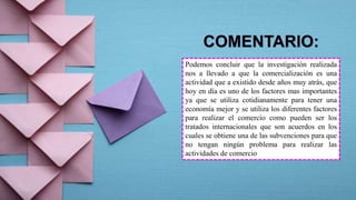 Podemos concluir que la investigación realizada
nos a llevado a que la comercialización es una
actividad que a existido desde años muy atrás, que
hoy en día es uno de los factores mas importantes
ya que se utiliza cotidianamente para tener una
economía mejor y se utiliza los diferentes factores
para realizar el comercio como pueden ser los
tratados internacionales que son acuerdos en los
cuales se obtiene una de las subvenciones para que
no tengan ningún problema para realizar las
actividades de comercio
 