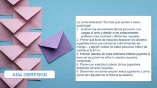 La comercialización "Es mas que vender o hacer
publicidad“
1. Analizar las necesidades de las personas que
juegan al tenis y decidir si los consumidores
prefieren mas cantidad o diferentes raquetas.
2. Prever qué tipos de raquetas desearan los distintos
jugadores en lo que concierne a dimensiones de
mango... y decidir cuales de estas personas tratara de
satisfacer la firma.
3. Estimar cuantas de esas personas estarán jugando al
tenis en los próximos años y cuantas raquetas
compraran.
4. Prever con exactitud cuándo dichos jugadores
desearan comprar raquetas.
5. Determinar en dónde estarán estos jugadores y cómo
poner las raquetas de la firma a su alcance.
ANA OBREGON
 