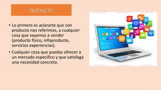 • Lo primero es aclararte que con
producto nos referimos, a cualquier
cosa que vayamos a vender
(producto físico, infoproducto,
servicios experiencias).
• Cualquier cosa que puedas ofrecer a
un mercado especifico y que satisfaga
una necesidad concreta.
PRODUCTO
 