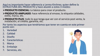 Aquí es importante hacer referencia a Lerma Kirchner, quien define la
ESTRUCTURA DEL PRODUCTO y hace alusión a estos 3 niveles:
PRODUCTO ESENCIAL: Lo básico para crear el producto.
PRODUCTO AMPLIADO: hace referencia al envase, la etiqueta calidades,
estilo, marca, etc.
PRODUCTO PLUS: todo lo que tenga que ver con el servicio post venta, la
instalación, el crédito, garantía, etc.
Por tanto los aspectos que tendríamos que tener en cuenta en este primer
punto son:
1. Variedad
2. Calidad
3. Diseño
4. Características
5. Marca
6. Embalaje
7. Servicios, etc.
 