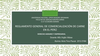 UNIVERSIDAD NACIONAL JORGE BASADRE GROHMANN
FACULTAD DE CIENCIAS AGROPECUARIAS
E.A.P. ECONOMÍAAGRARIA
REGLAMENTO GENERAL DE COMERCIALIZACIÓN DE CARNE
EN EL PERÚ
Docente: MSc.Virgilio Vildoso
Alumna: Alcira Tinco Paucar 2012-37464
DERECHO AGRARIO Y EMPRESARIAL
 