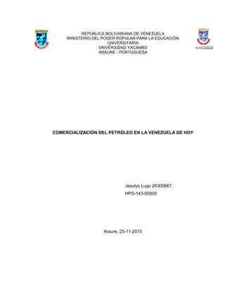 REPÚBLICA BOLIVARIANA DE VENEZUELA
MINISTERIO DEL PODER POPULAR PARA LA EDUCACIÓN
UNIVERSITARIA
UNIVERSIDAD YACAMBÚ
ARAURE - PORTUGUESA
COMERCIALIZACIÓN DEL PETRÓLEO EN LA VENEZUELA DE HOY
Jesulys Lugo 26300667.
HPS-143-00009
Araure, 25-11-2015
 