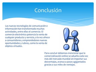 Conclusión
Las nuevas tecnologías de comunicación e
información han transformado muchas
actividades, entre ellas el comercio. El
comercio electrónico potencia la venta de
cualquier producto y servicio, a la vez ofrece
a consumidores y emprendedores nuevas
oportunidades y rubros, como la venta de
objetos virtuales.
Para concluir debemos mencionar que la
comercialización online se adueña cada vez
más del mercado mundial sin importar sus
desventajas, avanza a pasos agigantados
gracias a sus miles de ventajas.
 