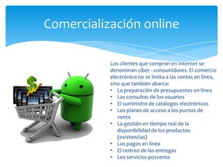 Comercialización online
Los clientes que compran en Internet se
denominan ciber - consumidores. El comercio
electrónico no se limita a las ventas en línea,
sino que también abarca:
• La preparación de presupuestos en línea
• Las consultas de los usuarios
• El suministro de catálogos electrónicos
• Los planes de acceso a los puntos de
venta
• La gestión en tiempo real de la
disponibilidad de los productos
(existencias)
• Los pagos en línea
• El rastreo de las entregas
• Los servicios posventa
 
