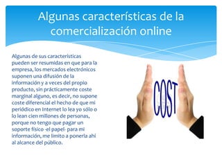 Algunas características de la
comercialización online
Algunas de sus características
pueden ser resumidas en que para la
empresa, los mercados electrónicos
suponen una difusión de la
información y a veces del propio
producto, sin prácticamente coste
marginal alguno, es decir, no supone
coste diferencial el hecho de que mi
periódico en Internet lo lea yo sólo o
lo lean cien millones de personas,
porque no tengo que pagar un
soporte físico -el papel- para mi
información, me limito a ponerla ahí
al alcance del público.
 