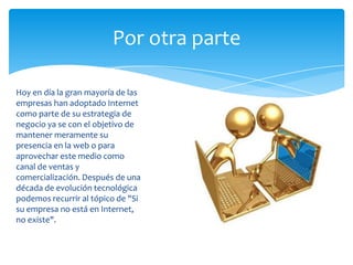 Por otra parte
Hoy en día la gran mayoría de las
empresas han adoptado Internet
como parte de su estrategia de
negocio ya se con el objetivo de
mantener meramente su
presencia en la web o para
aprovechar este medio como
canal de ventas y
comercialización. Después de una
década de evolución tecnológica
podemos recurrir al tópico de "Si
su empresa no está en Internet,
no existe".
 