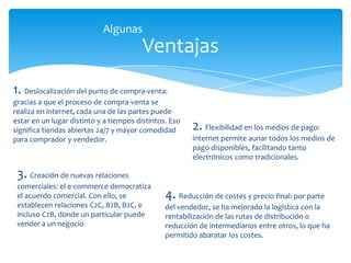 Ventajas
1. Deslocalización del punto de compra-venta:
gracias a que el proceso de compra-venta se
realiza en internet, cada una de las partes puede
estar en un lugar distinto y a tiempos distintos. Eso
significa tiendas abiertas 24/7 y mayor comodidad
para comprador y vendedor.
2. Flexibilidad en los medios de pago:
internet permite aunar todos los medios de
pago disponibles, facilitando tanto
electrónicos como tradicionales.
3. Creación de nuevas relaciones
comerciales: el e-commerce democratiza
el acuerdo comercial. Con ello, se
establecen relaciones C2C, B2B, B2C, e
incluso C2B, donde un particular puede
vender a un negocio
4. Reducción de costes y precio final: por parte
del vendedor, se ha mejorado la logística con la
rentabilización de las rutas de distribución o
reducción de intermediarios entre otros, lo que ha
permitido abaratar los costes.
Algunas
 