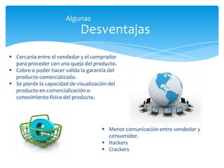 Desventajas
Algunas
 Cercanía entre el vendedor y el comprador
para proceder con una queja del producto.
 Cobro o poder hacer valida la garantía del
producto comercializado.
 Se pierde la capacidad de visualización del
producto en comercialización o
conocimiento físico del producto.
 Menor comunicación entre vendedor y
consumidor.
 Hackers
 Crackers
 