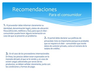 Recomendaciones
Para el consumidor
1. El proveedor debe informar claramente su
identidad, denominación legal y datos de ubicación
física (dirección, teléfono y fax), para que el ciber -
consumidor pueda hacer alguna reclamación en
caso de que se presente un problema.
2. El portal debe declarar sus políticas de
privacidad. Esto es importante porque es probable
que se requiera al ciber - consumidor que revele
datos de carácter privado, como el número de la
tarjeta de crédito.
3. En el caso de los proveedores internacionales
en línea, los precios deben estar expresados en la
moneda del país al que se le vende y, en caso de
existir cargos adicionales por envío de los
productos, se deben señalar claramente, junto con
las condiciones y formas de pago.
 