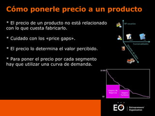 Cómo ponerle precio a un producto
* El precio de un producto no está relacionado
con lo que cuesta fabricarlo.
* Cuidado con los «price gaps».
* El precio lo determina el valor percibido.
* Para poner el precio por cada segmento
hay que utilizar una curva de demanda.

 