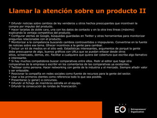 Llamar la atención sobre un producto II
* Difundir noticias sobre cambios de ley venideros u otros hechos preocupantes que incentiven la
compra por impulso del producto.
* Hacer tarjetas de doble cara, una con los datos de contacto y en la otra tres líneas (máximo)
explicando la ventaja competitiva del producto.
* Configurar alertas de Google, búsquedas guardadas en Twitter y otras herramientas para monitorizar
preguntas relacionadas con el producto.
* Monitorizar a la competencia buscando cambios controvertidos o impopulares. Convertirse en la fuente
de noticias sobre ese tema. Ofrecer incentivos a la gente para cambiar.
* Incluir un kit de medios en el sitio web. Estadísticas interesantes, argumentos de porqué la gente
debe preocuparse de algo, buenos gráficos con URLs que se puedan enlazar desde otros
sitios, screencasts, demos, etc. Facilitar a cualquiera que quiera dar cobertura que escriba algo llamativo
e interesante.
* Si hay muchos competidores buscar comparativas entre ellos. Pedir al editor que haga otra
comparativa de la empresa o escribir en los comentarios de las comparativas ya existentes.
* Twittear como persona. Hacer networking con gente de la industria y el mercado. Siempre añadir valor
y ser enlazable.
* Posicionar la compañía en redes sociales como fuente de recursos para la gente del sector.
* Usar a los primeros clientes como referencia todo lo que sea posible.
* Presentarse (y ganar) a concursos.
* Difundir el fichaje de miembros estrella en el equipo.
* Difundir la consecución de rondas de financiación.

 
