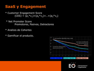 SaaS y Engagement
* Customer Engagement Score
(CES) = (p1*v1)+(p2*v2)+…+(p3*v3)
* Net Promoter Score
Promotores, Pasivos, Detractores
* Analisis de Cohortes
* Gamificar el producto.

 