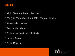 KPIs
* ARPU (Average Return Per User).

* LTV (Life Time Value) = ARPU x Tiempo de Vida
* Número de clientes.
* Tasa de abandono.
* Coste de adquisición del cliente.
* Margen Bruto.

* Coste Marginal.

 