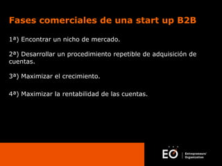 Fases comerciales de una start up B2B
1ª) Encontrar un nicho de mercado.
2ª) Desarrollar un procedimiento repetible de adquisición de
cuentas.
3ª) Maximizar el crecimiento.
4ª) Maximizar la rentabilidad de las cuentas.

 