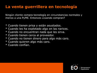 La venta guerrillera en tecnología
Ningún cliente compra tecnología en circunstancias normales y
menos a una PyME. Entonces ¿cúando compran?

*
*
*
*
*
*
*

Cuando
Cuando
Cuando
Cuando
Cuando
Cuando
Cuando

tienen prisa y están asustados.
les ha explotado algo en las narices.
no encuentran nada que les sirva.
tienen cerca al proveedor.
no tienen dinero para algo más caro.
quieren algo más caro.
confían.

 