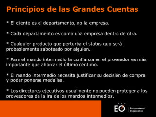 Principios de las Grandes Cuentas
* El cliente es el departamento, no la empresa.
* Cada departamento es como una empresa dentro de otra.
* Cualquier producto que perturba el status quo será
probablemente saboteado por alguien.
* Para el mando intermedio la confianza en el proveedor es más
importante que ahorrar el último céntimo.
* El mando intermedio necesita justificar su decisión de compra
y poder ponerse medallas.
* Los directores ejecutivos usualmente no pueden proteger a los
proveedores de la ira de los mandos intermedios.

 