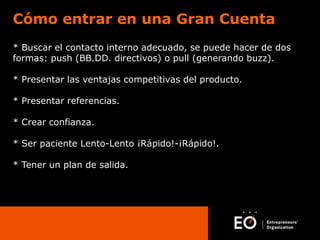 Cómo entrar en una Gran Cuenta
* Buscar el contacto interno adecuado, se puede hacer de dos
formas: push (BB.DD. directivos) o pull (generando buzz).
* Presentar las ventajas competitivas del producto.
* Presentar referencias.
* Crear confianza.
* Ser paciente Lento-Lento ¡Rápido!-¡Rápido!.
* Tener un plan de salida.

 