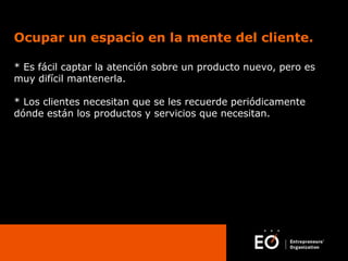 Ocupar un espacio en la mente del cliente.
* Es fácil captar la atención sobre un producto nuevo, pero es
muy difícil mantenerla.
* Los clientes necesitan que se les recuerde periódicamente
dónde están los productos y servicios que necesitan.

 