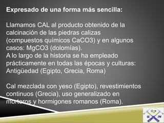 Expresado de una forma más sencilla:
Llamamos CAL al producto obtenido de la
calcinación de las piedras calizas
(compuestos químicos CaCO3) y en algunos
casos: MgCO3 (dolomías).
A lo largo de la historia se ha empleado
prácticamente en todas las épocas y culturas:
Antigüedad (Egipto, Grecia, Roma)
Cal mezclada con yeso (Egipto), revestimientos
continuos (Grecia), uso generalizado en
morteros y hormigones romanos (Roma).
 