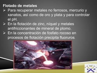 Flotado de metales
 Para recuperar metales no ferrosos, mercurio y
xanatos, así como de oro y plata y para controlar
el pH.
 En la flotación de zinc, níquel y metales
antifriccionantes de mineral de plomo.
 En la concentración de fosfato rocoso en
procesos de flotación precipita fluoruros.
 
