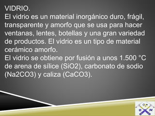 VIDRIO.
El vidrio es un material inorgánico duro, frágil,
transparente y amorfo que se usa para hacer
ventanas, lentes, botellas y una gran variedad
de productos. El vidrio es un tipo de material
cerámico amorfo.
El vidrio se obtiene por fusión a unos 1.500 °C
de arena de sílice (SiO2), carbonato de sodio
(Na2CO3) y caliza (CaCO3).
 