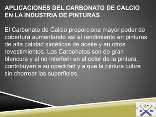 APLICACIONES DEL CARBONATO DE CALCIO
EN LA INDUSTRIA DE PINTURAS
El Carbonato de Calcio proporciona mayor poder de
cobertura aumentando así el rendimiento en pinturas
de alta calidad sintéticas de aceite y en otros
revestimientos. Los Carbonatos son de gran
blancura y al no interferir en el color de la pintura,
contribuyen a su opacidad y a que la pintura cubra
sin chorrear las superficies.
 