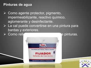Pinturas de agua
 Como agente protector, pigmento,
impermeabilizante, reactivo químico,
aglomerante y desinfectante.
 La cal puede convertirse en una pintura para
bardas y exteriores.
 Como relleno en la manufactura de pinturas.
 