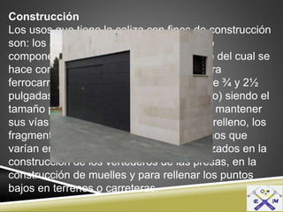 Construcción
Los usos que tiene la caliza con fines de construcción
son: los agregados para hormigón y como
componentes del concreto, la mayor parte del cual se
hace con cemento, como los balastros para
ferrocarriles cuyo tamaño comprende entre ¾ y 2½
pulgadas de diámetro (7.6 a 63.5 milímetro) siendo el
tamaño preferido para usarlo con el fin de mantener
sus vías en buen estado, como piedra de relleno, los
fragmentos de caliza irregulares de tamaños que
varían entre 15 y 30 centímetros, son utilizados en la
construcción de los vertederos de las presas, en la
construcción de muelles y para rellenar los puntos
bajos en terrenos o carreteras.
 
