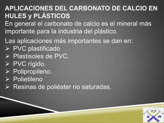 APLICACIONES DEL CARBONATO DE CALCIO EN
HULES y PLÁSTICOS
En general el carbonato de calcio es el mineral más
importante para la industria del plástico.
Las aplicaciones más importantes se dan en:
 PVC plastificado
 Plastisoles de PVC.
 PVC rígido.
 Polipropileno.
 Polietileno
 Resinas de poliéster no saturadas.
 