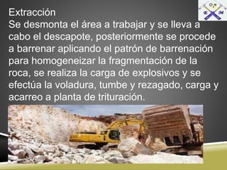 Extracción
Se desmonta el área a trabajar y se lleva a
cabo el descapote, posteriormente se procede
a barrenar aplicando el patrón de barrenación
para homogeneizar la fragmentación de la
roca, se realiza la carga de explosivos y se
efectúa la voladura, tumbe y rezagado, carga y
acarreo a planta de trituración.
 