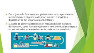  Es conjunto de funciones y organizaciones interdependientes,
involucradas en el proceso de poner un bien o servicio a
disposición de sus usuarios o consumidores
 El canal de comercialización es el mecanismo por el cual la
distribución, como función económica, toma forma y se adapta a
las necesidades y características de cada sector económico.
 