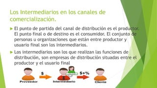Los Intermediarios en los canales de
comercialización.
 El punto de partida del canal de distribución es el productor.
El punto final o de destino es el consumidor. El conjunto de
personas u organizaciones que están entre productor y
usuario final son los intermediarios.
 Los intermediarios son los que realizan las funciones de
distribución, son empresas de distribución situadas entre el
productor y el usuario final
 