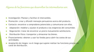 Algunas de las funciones que desarrollan los intermediarios son:
 Investigación: Planear y facilitar el intercambio.
 Promoción: crear y difundir mensajes persuasivos acerca del producto.
 Contacto: encontrar a compradores potenciales y comunicarse con ellos.
 Adaptación: modelar y ajustar el producto a las exigencias del consumidor.
 Negociación: tratar de encontrar un precio mutuamente satisfactorio.
 Distribución física: transportar y almacenar los bienes.
 Financiamiento: obtener y usar los fondos para cubrir los costos de sus
actividades.
 Aceptación de riesgos: va el riesgo que supone realizar las funciones propias del
canal de distribución.
 