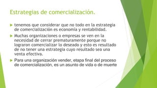 Estrategias de comercialización.
 tenemos que considerar que no todo en la estrategia
de comercialización es economía y rentabilidad.
 Muchas organizaciones o empresas se ven en la
necesidad de cerrar prematuramente porque no
lograron comercializar lo deseado y esto es resultado
de no tener una estrategia cuyo resultado sea una
venta efectiva.
 Para una organización vender, etapa final del proceso
de comercialización, es un asunto de vida o de muerte
 