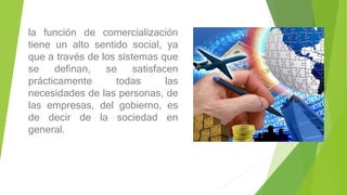 la función de comercialización
tiene un alto sentido social, ya
que a través de los sistemas que
se definan, se satisfacen
prácticamente todas las
necesidades de las personas, de
las empresas, del gobierno, es
de decir de la sociedad en
general.
 