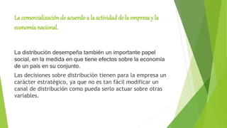 La comercialización de acuerdo a la actividad de la empresa y la
economía nacional.
La distribución desempeña también un importante papel
social, en la medida en que tiene efectos sobre la economía
de un país en su conjunto.
Las decisiones sobre distribución tienen para la empresa un
carácter estratégico, ya que no es tan fácil modificar un
canal de distribución como pueda serlo actuar sobre otras
variables.
 