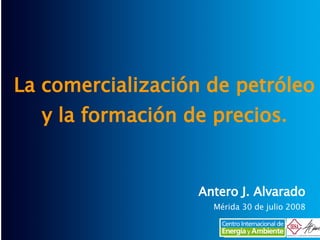 La comercialización de petróleo y la formación de precios . Antero J. Alvarado Mérida 30 de julio 2008 