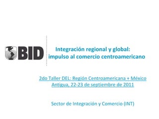 Integración regional y global:
un impulso al comercio centroamericano


2do Taller DEL: Región Centroamericana + México
     Antigua, 22-23 de septiembre de 2011


     Sector de Integración y Comercio (INT)
 