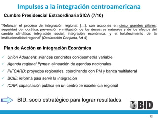 Impulsos a la integración centroamericana
 Cumbre Presidencial Extraordinaria SICA (7/10)

“Relanzar el proceso de integración regional, […], con acciones en cinco grandes pilares:
seguridad democrática; prevención y mitigación de los desastres naturales y de los efectos del
cambio climático; integración social; integración económica; y el fortalecimiento de la
institucionalidad regional” (Declaración Conjunta, Art 4)

 Plan de Acción en Integración Económica

 Unión Aduanera: avances concretos con geometría variable
 Agenda regional Pymes: alineación de agendas nacionales
 PIFCARD: proyectos regionales, coordinando con PM y banca multilateral
 BCIE: reforma para servir la integración
 ICAP: capacitación publica en un centro de excelencia regional


         BID: socio estratégico para lograr resultados

                                                                                         12
 