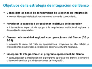 Objetivos de la estrategia de integración del Banco
 Consolidar las bases de conocimiento de la agenda de integración
  > retener liderazgo intelectual y actuar como banco de conocimiento.


 Fortalecer la capacidad de gestionar iniciativas de integración
  > intermediario imparcial de apoyo a la arquitectura institucional regional y
  desarrollo de capacidades.


 Generar adicionalidad regional con operaciones del Banco (GS y
  SGS)
  > alcanzar la meta del 15% de aprobaciones, proyectos de alta calidad e
  intervenciones equilibradas a lo largo del continuo software-hardware.


 Incorporar la integración en el programa operacional del Banco
  > transversalizar la integración en el programa operativo del Banco, definiendo
  criterios e incentivos para intervenciones de integración.
 