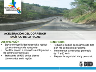 ACELERACIÓN DEL CORREDOR
     PACÍFICO DE LA RICAM
JUSTIFICACIÓN                                 BENEFICIOS
• Elevar competitividad regional al reducir   • Reducir el tiempo de recorrido de 190
   costos y tiempos de transporte               a 54 hrs de México a Panamá
• Facilitar acceso a mercados e integración   •  Incrementar la velocidad promedio
  de cadenas productivas                        de17 a 60 km/h
• Transporta el 95% de los bienes             •  Mejorar la seguridad vial y personal.
   comerciados en la región.
 